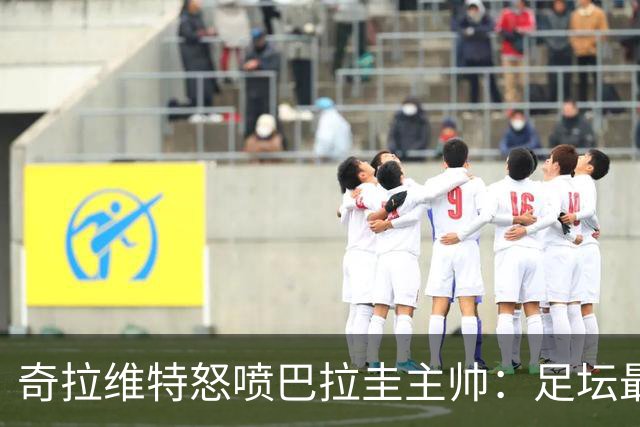 奇拉维特怒喷巴拉圭主帅：足坛最大骗子，接手时不知道球队水平？