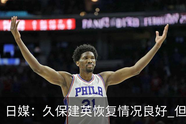 日媒：久保建英恢复情况良好 但仍或缺席与巴西的淘汰赛